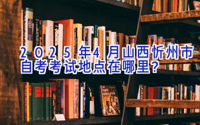 2025年4月山西忻州市自考考试地点在哪里？