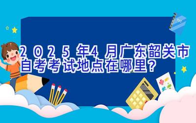 2025年4月广东韶关市自考考试地点在哪里？