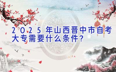 2025年山西晋中市自考大专需要什么条件？