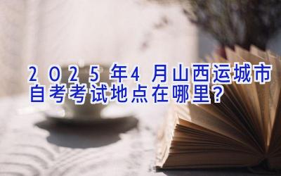 2025年4月山西运城市自考考试地点在哪里？