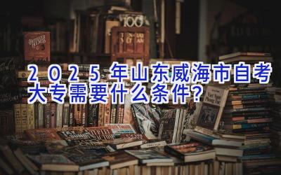 2025年山东威海市自考大专需要什么条件？