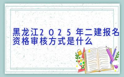 黑龙江2025年二建报名资格审核方式是什么