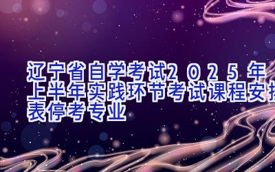 辽宁省自学考试2025年上半年实践环节考试课程安排表（停考专业）