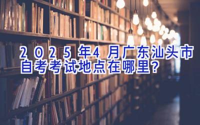 2025年4月广东汕头市自考考试地点在哪里？