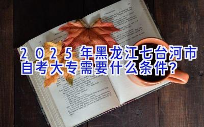 2025年黑龙江七台河市自考大专需要什么条件？