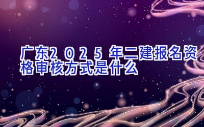 广东2025年二建报名资格审核方式是什么