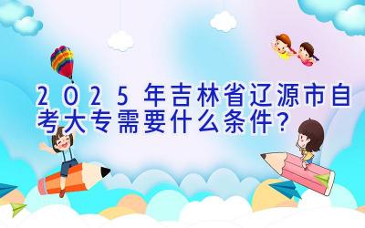 2025年吉林省辽源市自考大专需要什么条件？