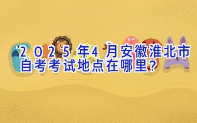 2025年4月安徽淮北市自考考试地点在哪里？