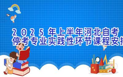 2025年上半年河北自考停考专业实践性环节课程安排