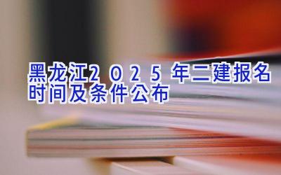 黑龙江2025年二建报名时间及条件公布