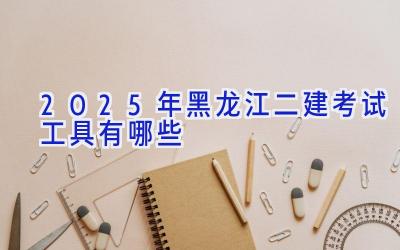 2025年黑龙江二建考试工具有哪些