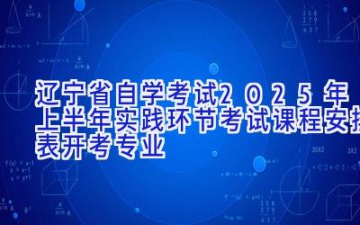 辽宁省自学考试2025年上半年实践环节考试课程安排表（开考专业）