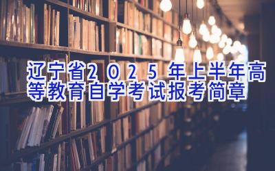 辽宁省2025年上半年高等教育自学考试报考简章