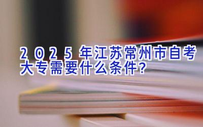 2025年江苏常州市自考大专需要什么条件？