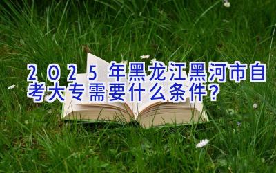 2025年黑龙江黑河市自考大专需要什么条件？