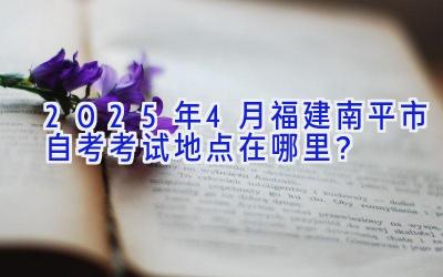 2025年4月福建南平市自考考试地点在哪里？