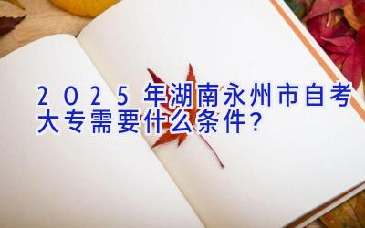 2025年湖南永州市自考大专需要什么条件？