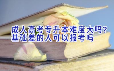 成人高考专升本难度大吗？基础差的人可以报考吗