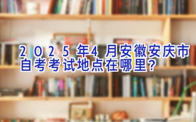 2025年4月安徽安庆市自考考试地点在哪里？