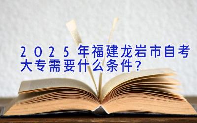 2025年福建龙岩市自考大专需要什么条件？