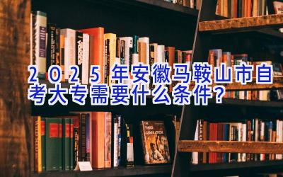 2025年安徽马鞍山市自考大专需要什么条件？