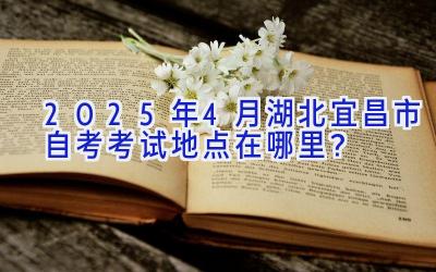 2025年4月湖北宜昌市自考考试地点在哪里？