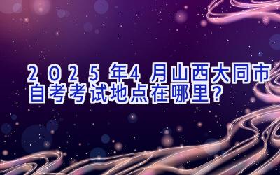 2025年4月山西大同市自考考试地点在哪里？