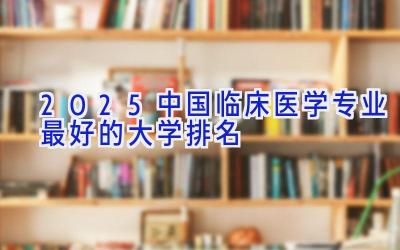 2025中国临床医学专业最好的大学排名