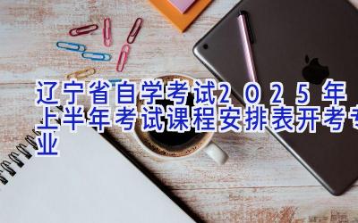 辽宁省自学考试2025年上半年考试课程安排表（开考专业）