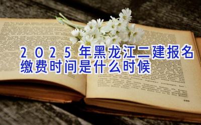 2025年黑龙江二建报名缴费时间是什么时候