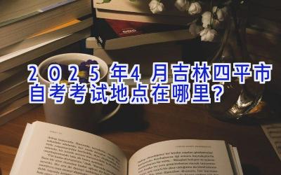 2025年4月吉林四平市自考考试地点在哪里？