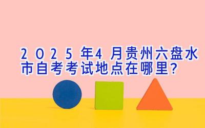 2025年4月贵州六盘水市自考考试地点在哪里？