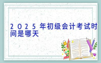 2025年初级会计考试时间是哪天