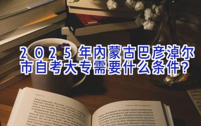 2025年内蒙古巴彦淖尔市自考大专需要什么条件？