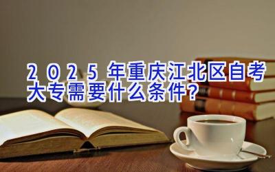 2025年重庆江北区自考大专需要什么条件？