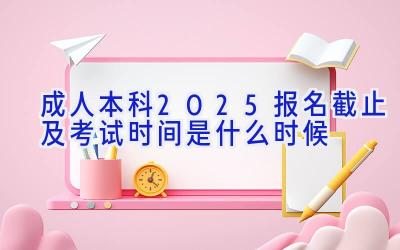 成人本科2025报名截止及考试时间是什么时候