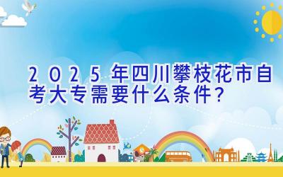 2025年四川攀枝花市自考大专需要什么条件？