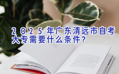 2025年广东清远市自考大专需要什么条件？