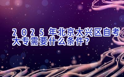 2025年北京大兴区自考大专需要什么条件？