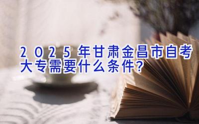 2025年甘肃金昌市自考大专需要什么条件？