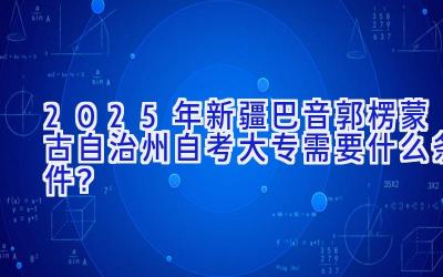 2025年新疆巴音郭楞蒙古自治州自考大专需要什么条件？