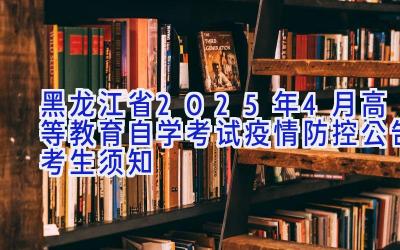 黑龙江省2025年4月高等教育自学考试疫情防控公告（考生须知）