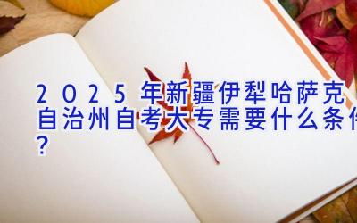 2025年新疆伊犁哈萨克自治州自考大专需要什么条件？