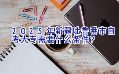 2025年新疆吐鲁番市自考大专需要什么条件？