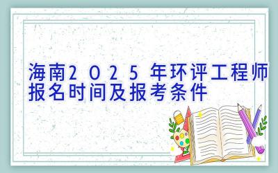 海南2025年环评工程师报名时间及报考条件