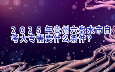 2025年贵州六盘水市自考大专需要什么条件？