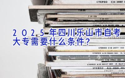 2025年四川乐山市自考大专需要什么条件？