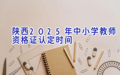 陕西2025年中小学教师资格证认定时间