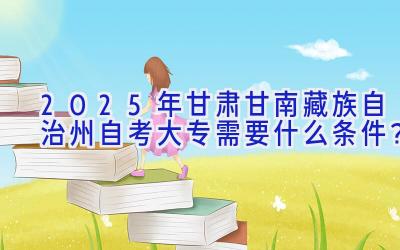 2025年甘肃甘南藏族自治州自考大专需要什么条件？