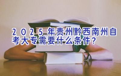 2025年贵州黔西南州自考大专需要什么条件？